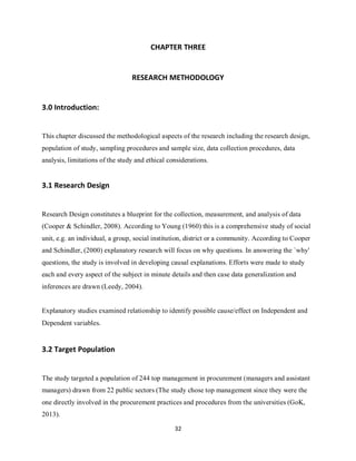 32
CHAPTER THREE
RESEARCH METHODOLOGY
3.0 Introduction:
This chapter discussed the methodological aspects of the research including the research design,
population of study, sampling procedures and sample size, data collection procedures, data
analysis, limitations of the study and ethical considerations.
3.1 Research Design
Research Design constitutes a blueprint for the collection, measurement, and analysis of data
(Cooper & Schindler, 2008). According to Young (1960) this is a comprehensive study of social
unit, e.g. an individual, a group, social institution, district or a community. According to Cooper
and Schindler, (2000) explanatory research will focus on why questions. In answering the `why'
questions, the study is involved in developing causal explanations. Efforts were made to study
each and every aspect of the subject in minute details and then case data generalization and
inferences are drawn (Leedy, 2004).
Explanatory studies examined relationship to identify possible cause/effect on Independent and
Dependent variables.
3.2 Target Population
The study targeted a population of 244 top management in procurement (managers and assistant
managers) drawn from 22 public sectors (The study chose top management since they were the
one directly involved in the procurement practices and procedures from the universities (GoK,
2013).
kipkulei
 