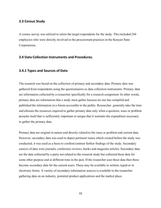 33
3.3 Census Study
A census survey was utilized to select the target respondents for the study. This included 244
employees who were directly involved in the procurement practices in the Kenyan State
Corporations.
3.4 Data Collection Instruments and Procedures.
3.4.1 Types and Sources of Data
The research was based on the collection of primary and secondary data. Primary data was
gathered from respondents using the questionnaires as data collection instruments. Primary data
are information collected by a researcher specifically for a research assignment. In other words,
primary data are information that a study must gather because no one has compiled and
published the information in a forum accessible to the public. Researcher generally take the time
and allocate the resources required to gather primary data only when a question, issue or problem
presents itself that is sufficiently important or unique that it warrants the expenditure necessary
to gather the primary data.
Primary data are original in nature and directly related to the issue or problem and current data.
However, secondary data was used to depict pertinent issues which existed before the study was
conducted; it was used as a basis to confirm/contrast further findings of the study. Secondary
sources of data were journals, conference reviews, books and magazine articles. Secondary data
are the data collected by a party not related to the research study but collected these data for
some other purpose and at different time in the past. If the researcher uses these data then these
become secondary data for the current users. These may be available in written, typed or in
electronic forms. A variety of secondary information sources is available to the researcher
gathering data on an industry, potential product applications and the market place.
kipkulei
 
