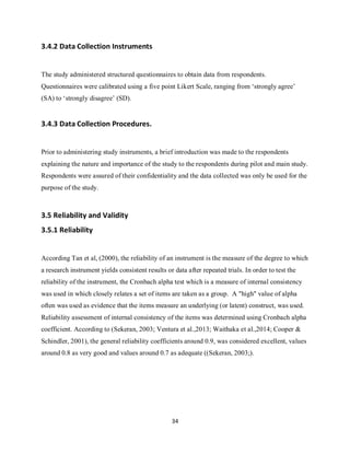 34
3.4.2 Data Collection Instruments
The study administered structured questionnaires to obtain data from respondents.
Questionnaires were calibrated using a five point Likert Scale, ranging from ‘strongly agree’
(SA) to ‘strongly disagree’ (SD).
3.4.3 Data Collection Procedures.
Prior to administering study instruments, a brief introduction was made to the respondents
explaining the nature and importance of the study to the respondents during pilot and main study.
Respondents were assured of their confidentiality and the data collected was only be used for the
purpose of the study.
3.5 Reliability and Validity
3.5.1 Reliability
According Tan et al, (2000), the reliability of an instrument is the measure of the degree to which
a research instrument yields consistent results or data after repeated trials. In order to test the
reliability of the instrument, the Cronbach alpha test which is a measure of internal consistency
was used in which closely relates a set of items are taken as a group. A "high" value of alpha
often was used as evidence that the items measure an underlying (or latent) construct, was used.
Reliability assessment of internal consistency of the items was determined using Cronbach alpha
coefficient. According to (Sekeran, 2003; Ventura et al.,2013; Waithaka et al.,2014; Cooper &
Schindler, 2001), the general reliability coefficients around 0.9, was considered excellent, values
around 0.8 as very good and values around 0.7 as adequate ((Sekeran, 2003;).
kipkulei
 