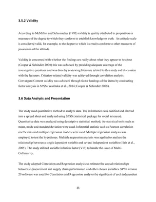 35
3.5.2 Validity
According to McMillan and Schumacher (1993) validity is quality attributed to proposition or
measures of the degree to which they conform to establish knowledge or truth. An attitude scale
is considered valid, for example, to the degree to which its results conform to other measures of
possession of the attitude.
Validity is concerned with whether the findings are really about what they appear to be about
(Cooper & Schindler 2008) this was achieved by providing adequate coverage of the
investigative questions and was done by reviewing literature related to this study and discussion
with the lecturers. Criterion-related validity was achieved through correlation analysis.
Convergent Content validity was achieved through factor loadings of the items by conducting
factor analysis in SPSS (Waithaka et al., 2014; Cooper & Schindler 2008).
3.6 Data Analysis and Presentation
The study used quantitative method to analyze data. The information was codified and entered
into a spread sheet and analyzed using SPSS (statistical package for social sciences).
Quantitative data was analyzed using descriptive statistical method; the statistical tools such as
mean, mode and standard deviation were used. Inferential statistic such as Pearson correlation
coefficients and multiple regression models were used. Multiple regression analysis was
employed to test the hypotheses. Multiple regression analysis was applied to analyze the
relationship between a single dependent variable and several independent variables (Hair et al.,
2005). The study utilized variable inflation factor (VIF) to handle the issue of Multi-
Collinearity.
The study adopted Correlation and Regression analysis to estimate the causal relationships
between e-procurement and supply chain performance, and other chosen variables. SPSS version
20 software was used for Correlation and Regression analysis the significant of each independent
kipkulei
 