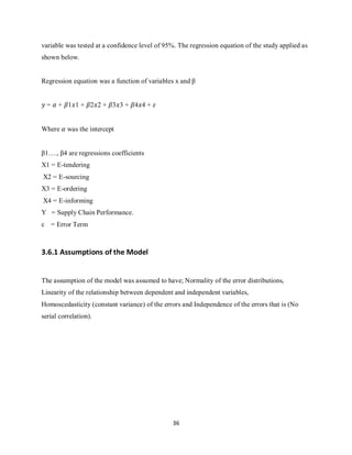 36
variable was tested at a confidence level of 95%. The regression equation of the study applied as
shown below.
Regression equation was a function of variables x and β
𝑦 = 𝛼 + 𝛽1𝑥1 + 𝛽2𝑥2 + 𝛽3𝑥3 + 𝛽4𝑥4 + 𝜀
Where 𝛼 was the intercept
β1…., β4 are regressions coefficients
X1 = E-tendering
X2 = E-sourcing
X3 = E-ordering
X4 = E-informing
Y = Supply Chain Performance.
ε = Error Term
3.6.1 Assumptions of the Model
The assumption of the model was assumed to have; Normality of the error distributions,
Linearity of the relationship between dependent and independent variables,
Homoscedasticity (constant variance) of the errors and Independence of the errors that is (No
serial correlation).
kipkulei
 