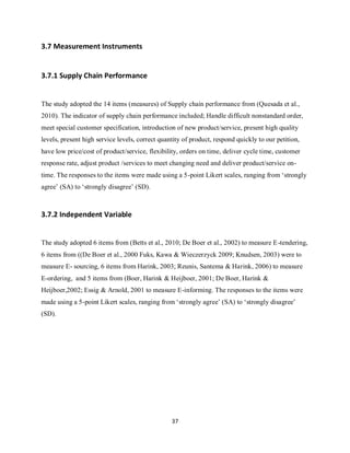 37
3.7 Measurement Instruments
3.7.1 Supply Chain Performance
The study adopted the 14 items (measures) of Supply chain performance from (Quesada et al.,
2010). The indicator of supply chain performance included; Handle difficult nonstandard order,
meet special customer specification, introduction of new product/service, present high quality
levels, present high service levels, correct quantity of product, respond quickly to our petition,
have low price/cost of product/service, flexibility, orders on time, deliver cycle time, customer
response rate, adjust product /services to meet changing need and deliver product/service on-
time. The responses to the items were made using a 5-point Likert scales, ranging from ‘strongly
agree’ (SA) to ‘strongly disagree’ (SD).
3.7.2 Independent Variable
The study adopted 6 items from (Betts et al., 2010; De Boer et al., 2002) to measure E-tendering,
6 items from ((De Boer et al., 2000 Fuks, Kawa & Wieczerzyck 2009; Knudsen, 2003) were to
measure E- sourcing, 6 items from Harink, 2003; Reunis, Santema & Harink, 2006) to measure
E-ordering, and 5 items from (Boer, Harink & Heijboer, 2001; De Boer, Harink &
Heijboer,2002; Essig & Arnold, 2001 to measure E-informing. The responses to the items were
made using a 5-point Likert scales, ranging from ‘strongly agree’ (SA) to ‘strongly disagree’
(SD).
kipkulei
 