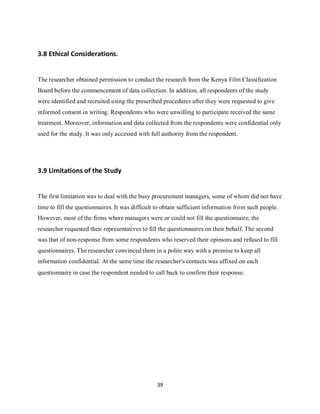 39
3.8 Ethical Considerations.
The researcher obtained permission to conduct the research from the Kenya Film Classification
Board before the commencement of data collection. In addition, all respondents of the study
were identified and recruited using the prescribed procedures after they were requested to give
informed consent in writing. Respondents who were unwilling to participate received the same
treatment. Moreover, information and data collected from the respondents were confidential only
used for the study. It was only accessed with full authority from the respondent.
3.9 Limitations of the Study
The first limitation was to deal with the busy procurement managers, some of whom did not have
time to fill the questionnaires. It was difficult to obtain sufficient information from such people.
However, most of the firms where managers were or could not fill the questionnaire; the
researcher requested their representatives to fill the questionnaires on their behalf. The second
was that of non-response from some respondents who reserved their opinions and refused to fill
questionnaires. The researcher convinced them in a polite way with a promise to keep all
information confidential. At the same time the researcher's contacts was affixed on each
questionnaire in case the respondent needed to call back to confirm their response.
kipkulei
 