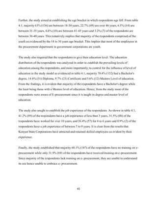 41
Further, the study aimed at establishing the age bracket in which respondents age fell. From table
4.1, majority 63% (136) are between 18-30 years, 22.7% (49) are over 46 years, 6.5% (14) are
between 31-35 years, 4.6% (10) are between 41-45 years and 3.2% (7) of the respondents are
between 36-40 years. This tentatively implies that majority of the respondents comprised of the
youth as evidenced by the 18 to 30 years age bracket. This implies that most of the employees in
the procurement department in government corporations are youth.
The study also required that the respondents to give their education level. The education
distribution of the respondents was analyzed in order to establish the prevailing levels of
education among the respondents, and more importantly, to control for the influence of level of
education in the study model as evidenced in table 4.1, majority 70.4% (152) had a Bachelor's
degree, 14.4% (31) Diploma, 9.7% (21) Certificate and 5.6% (12) Masters Level of education.
From the findings, it is evident that majority of the respondents have a Bachelor's degree while
the least being those with a Masters level of education. Hence, from the study most of the
respondents were aware of E-procurement since it is taught in degree and master level of
education.
The study also sought to establish the job experience of the respondents. As shown in table 4.1,
41.2% (89) of the respondents have a job experience of less than 3 years, 31.5% (68) of the
respondents have worked for over 10 years, and 26.4% (57) for 4 to 6 years and 0.9% (2) of the
respondents have a job experience of between 7 to 9 years. It is clear from the results that
Kenyan State Corporations have attracted and retained skilled employees as evident by their
experience.
Finally, the study established that majority 68.1% (147) of the respondents have no training on e-
procurement while only 31.9% (69) of the respondents have received training on e-procurement.
Since majority of the respondents lack training on e- procurement, they are unable to understand
its use hence unable to embrace e- procurement.
kipkulei
 