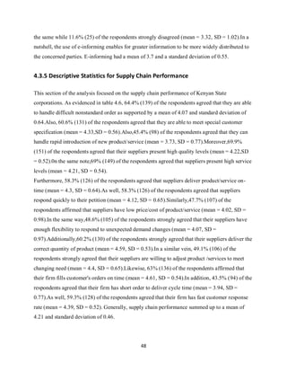 48
the same while 11.6% (25) of the respondents strongly disagreed (mean = 3.32, SD = 1.02).In a
nutshell, the use of e-informing enables for greater information to be more widely distributed to
the concerned parties. E-informing had a mean of 3.7 and a standard deviation of 0.55.
4.3.5 Descriptive Statistics for Supply Chain Performance
This section of the analysis focused on the supply chain performance of Kenyan State
corporations. As evidenced in table 4.6, 64.4% (139) of the respondents agreed that they are able
to handle difficult nonstandard order as supported by a mean of 4.07 and standard deviation of
0.64.Also, 60.6% (131) of the respondents agreed that they are able to meet special customer
specification (mean = 4.33,SD = 0.56).Also,45.4% (98) of the respondents agreed that they can
handle rapid introduction of new product/service (mean = 3.73, SD = 0.77).Moreover,69.9%
(151) of the respondents agreed that their suppliers present high quality levels (mean = 4.22,SD
= 0.52).0n the same note,69% (149) of the respondents agreed that suppliers present high service
levels (mean = 4.21, SD = 0.54).
Furthermore, 58.3% (126) of the respondents agreed that suppliers deliver product/service on-
time (mean = 4.3, SD = 0.64).As well, 58.3% (126) of the respondents agreed that suppliers
respond quickly to their petition (mean = 4.12, SD = 0.65).Similarly,47.7% (107) of the
respondents affirmed that suppliers have low price/cost of product/service (mean = 4.02, SD =
0.98).In the same way,48.6% (105) of the respondents strongly agreed that their suppliers have
enough flexibility to respond to unexpected demand changes (mean = 4.07, SD =
0.97).Additionally,60.2% (130) of the respondents strongly agreed that their suppliers deliver the
correct quantity of product (mean = 4.59, SD = 0.53).In a similar vein, 49.1% (106) of the
respondents strongly agreed that their suppliers are willing to adjust product /services to meet
changing need (mean = 4.4, SD = 0.65).Likewise, 63% (136) of the respondents affirmed that
their firm fills customer's orders on time (mean = 4.61, SD = 0.54).In addition, 43.5% (94) of the
respondents agreed that their firm has short order to deliver cycle time (mean = 3.94, SD =
0.77).As well, 59.3% (128) of the respondents agreed that their firm has fast customer response
rate (mean = 4.39, SD = 0.52). Generally, supply chain performance summed up to a mean of
4.21 and standard deviation of 0.46.
kipkulei
 