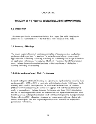 56
CHAPTER FIVE
SUMMARY OF THE FINDINGS, CONCLUSIONS AND RECOMMENDATIONS
5.0 Introduction
This chapter provides the summary of the findings from chapter four, and it also gives the
conclusions and recommendations of the study based on the objectives of the study.
5.1 Summary of Findings
The general purpose of this study was to determine effect of e-procurement on supply chain
performance in Kenyan State Corporations. The study also made inference on the research
hypotheses that; E-tendering, E-sourcing, E-ordering and E-informing have no significant effect
on supply chain performance. The study had R2 of 0.621. This means that 62.1% variation of
supply chain performance is explained/ predicted by joint contribution of e-informing, e-
sourcing, e-tendering and e-ordering
5.1.1 E-tendering on Supply Chain Performance
Research findings revealed that E-tendering has a positive and significant effect on supply chain
performance (β1 = 0.337, p<0.05). In conformity with the findings, Smith, (2000) asserts that E-
tendering which involves sending Request For Invoices (RFIs) and Request For Purchases
(RFPs) to suppliers and receiving the responses of suppliers back with the use of the internet
results to improved supply chain performance. On the same note, Swan, (2000) states that the
fact that the tendering process is online, it is more efficient than paper-based transactions hence
facilitating speedy exchange of information which contributes to high supply chain performance.
Similarly, Dexter, (2001) echoes that e-tendering has become a successful and efficient sales
channel over the years for a wide range of organizations hence more efficient supply chain
performance. Furthermore,
kipkulei
 