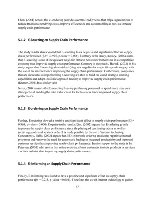57
Chen, (2004) echoes that e-tendering provides a centralized process that helps organizations to
reduce traditional tendering costs, improve efficiencies and accountability as well as increase
supply chain performance.
5.1.2 E-Sourcing on Supply Chain Performance
The study results also revealed that E-sourcing has a negative and significant effect on supply
chain performance (β2 = -0.925, p-value = 0.000). Contrary to the study, Dooley, (2006) states
that E-sourcing is one of the quickest ways for firms to boost their bottom line in a competitive
economy thus improved supply chain performance. Contrary to the results, Harink, (2002) in his
study argues that E-sourcing aids in identifying new supplies for a specific spend category with
the use of the internet hence improving the supply chain performance. Furthermore, companies
that are successful at implementing e-sourcing are able to build on sound strategic sourcing
capabilities and adopt a holistic approach leading to improved supply chain performance
(Kutner, 2004).In a similar vein
Neter, (2004) asserts that E-sourcing frees up purchasing personnel to spend more time on a
strategic level tackling the total value chain for the business hence improved supply chain
performance.
5.1.3 E-ordering on Supply Chain Performance
Further, E-ordering showed a positive and significant effect on supply chain performance (β3 =
0.969, p-value = 0.000). Cognate to the results, Kim, (2002) argues that E-ordering greatly
improves the supply chain performance since the placing of purchasing orders as well as
receiving goods and services ordered is made possible by the use of internet technology.
Concurrently, Bello, (2002) argues that, EDI electronic ordering eradicates repetitive manual
processes and removes the need for paperwork leading to increased productivity and improved
customer service thus improving supply chain performance. Further support to the study is by
Petersen, (2005) who asserts that online ordering allows customers to order products or services
via their website thus improving supply chain performance.
5.1.4 E- informing on Supply Chain Performance
Finally, E-informing was found to have a positive and significant effect on supply chain
performance (β4 = 0.255, p-value = 0.001). Therefore, the use of internet technology to gather
kipkulei
 