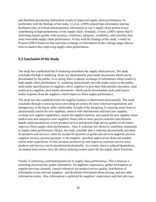 58
and distribute purchasing information results to improved supply chain performance. In
conformity with the findings of the study, Li et al., (2005) echoed that information sharing
facilitates relay of critical and proprietary information to one’s supply chain partner hence
contributing to high performance of the supply chain. Similarly, Croom, (2003) opines that E-
informing ensures quality with accuracy, timeliness, adequacy, credibility, and criticality thus
more noticeable supply chain performance. In line with the findings of the study, a study by
Presutti (2003) found out that real-time exchange of information in the e-design stage reduces
time-to-market thus improving supply chain performance.
5.2 Conclusion of the Study
The study has established that E-tendering smoothens the supply chain process. The study
concludes through E-tendering, firms can electronically post tender documents which can be
downloaded by the public. In so doing, there is speedy exchange of information which results to
high supply chain performance. E- tendering electronically provide tender notice to the public,
send tender specifications to suppliers, allow suppliers to post their bids anytime anywhere, send
tender price suppliers, post tender documents which can be downloaded easily and receive
tender response from the suppliers which improves firms supply performance.
The study has also established that the supplier location is determined electronically. The study
concludes through e-sourcing hence providing an avenue for more informed negotiations and
transparency in the buyer seller relationship. In light of the foregoing, E-sourcing assist firms to
electronically search for new suppliers, interact with international and local new supplier,
evaluate new supplier capabilities, search for supplier location, and search for new supplier client
market area and categorize new suppliers, hence able to meet special customer specification,
handle rapid introduction of new product/service and present high service quality levels hence
improves firms supply chain performance. Also, E-ordering was shown to contribute immensely
to supply chain performance. Hence, the study conclude shat e-ordering electronically purchase
for products and services, order for receipt for payment of goods and services supplied, process
suppliers invoice, process payment to the supplier , purchase approval are done and conduct
online order requisitions. It also increases productivity and improves customer service since
products and services can be purchased electronically. As a result, there is reduced dependency
on manual intervention since the online ordering system caters for the supply chain functions.
Finally, E-informing contributed positively to supply chain performance. This is because e-
informing electronically gather information for suppliers experiences, gather information on
supplier previous clientele, consult references for product/service quality, distribution of
information to the relevant suppliers and distribute information about pricing, and any other
information online. Also, information is gathered for suppliers’ experiences and their previous
kipkulei
 