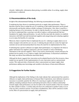 59
clientele. Additionally, information about pricing is available online. In so doing, supply chain
performance is enhanced.
5.3 Recommendations of the study
In light of the aforementioned findings, the following recommendations are made:
E-tendering has been shown to contribute positively to supply chain performance. There is
therefore need for firms to adopt the use of e-tendering so that tender documents can be posted
electronically and thereby enhance reliable exchange of information. Also, there is need for e-
tendering because of its convenience. In order to reap the benefits of e-sourcing, it is important
for firms to understand that e-sourcing is not able to replace a solid groundwork that lays
foundation for supply chain performance. As such, the firm must take the initiative to establish
interaction with both local and international suppliers and categorizing and evaluating suppliers
so as to enjoy the benefits of e-sourcing.
Moreover, there is need for firms to implement the use of e- ordering in supply chain so as to
reduce on paper work and also save on cost. E-ordering also provides an avenue for improved
customer service and increased productivity hence the need for its implementation by firms.
E-informing has a positive influence on supply chain performance, it is imperative for firms to
gather information for suppliers experiences, previous clientele as well as distributing
information to the relevant suppliers. There is also need to electronically consult references for
product/service quality so as to improve supply chain performance. In theoretical contribution
this study was drawn from diffusions innovation theory.
Although the theory suggests how innovation can be adopted based on the firm resources, those
models are not specific on the implementation of a new innovation such as e-procurement
system. This study provides a framework where e-procurement can impact supply chain
performance adding more knowledge and variables in the theory of Innovation diffusions.
5.4 Suggestions for Further Studies
Although the implications of the findings in the study indicate that e-procurement has a positive
influence on supply chain performance in Kenyan State Corporations, more elaborate research is
necessary to accurately quantify the effects of e-sourcing on supply chain performance. In
addition, including moderator factors and looking forward to direct or indirect relationship
towards supply chain performance can also be made in the research models of the new research
by other scholars in future. A similar study also has to be conducted in another County so as to
come up with a conclusive picture. Given these considerations, there will be conclusive results
on the effect of e-procurement on supply chain performance.
kipkulei
 