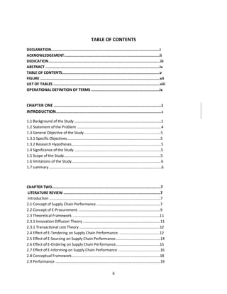 6
TABLE OF CONTENTS
DECLARATION....................................................................................................i
ACKNOWLEDGEMENT........................................................................................ii
DEDICATION.......................................................................................................iii
ABSTRACT .........................................................................................................iv
TABLE OF CONTENTS..........................................................................................v
FIGURE ..............................................................................................................vii
LIST OF TABLES ..................................................................................................viii
OPERATIONAL DEFINITION OF TERMS ...............................................................ix
CHAPTER ONE ..........................................................................................1
INTRODUCTION.................................................................................................1
1.1 Background of the Study ....................................................................................1
1.2 Statement of the Problem ..................................................................................4
1.3 General Objective of the Study ..........................................................................5
1.3.1 Specific Objectives...........................................................................................5
1.3.2 Research Hypotheses.......................................................................................5
1.4 Significance of the Study ....................................................................................5
1.5 Scope of the Study..............................................................................................5
1.6 limitations of the Study.......................................................................................6
1.7 summary .............................................................................................................6
CHAPTER TWO....................................................................................................7
LITERATURE REVIEW .........................................................................................7
Introduction ............................................................................................................7
2.1 Concept of Supply Chain Performance ..............................................................7
2.2 Concept of E-Procurement. ...............................................................................9
2.3 Theoretical Framework. ....................................................................................11
2.3.1 Innovation Diffusion Theory ...........................................................................11
2.3.1 Transactional cost Theory ..............................................................................12
2.4 Effect of E-Tendering on Supply Chain Performance. .......................................12
2.5 Effect of E-Sourcing on Supply Chain Performance............................................14
2.6 Effect of E-Ordering on Supply Chain Performance...........................................15
2.7 Effect of E-Informing on Supply Chain Performance .........................................16
2.8 Conceptual Framework......................................................................................18
2.9 Performance ......................................................................................................19
kipkulei
 