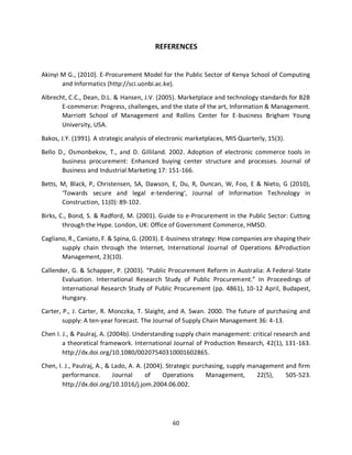 60
REFERENCES
Akinyi M G., (2010). E-Procurement Model for the Public Sector of Kenya School of Computing
and Informatics (http://sci.uonbi.ac.ke).
Albrecht, C.C., Dean, D.L. & Hansen, J.V. (2005). Marketplace and technology standards for B2B
E-commerce: Progress, challenges, and the state of the art, Information & Management.
Marriott School of Management and Rollins Center for E-business Brigham Young
University, USA.
Bakos, J.Y. (1991). A strategic analysis of electronic marketplaces, MIS Quarterly, 15(3).
Bello D., Osmonbekov, T., and D. Gilliland. 2002. Adoption of electronic commerce tools in
business procurement: Enhanced buying center structure and processes. Journal of
Business and Industrial Marketing 17: 151-166.
Betts, M, Black, P, Christensen, SA, Dawson, E, Du, R, Duncan, W, Foo, E & Nieto, G (2010),
‘Towards secure and legal e-tendering', Journal of Information Technology in
Construction, 11(0): 89-102.
Birks, C., Bond, S. & Radford, M. (2001). Guide to e-Procurement in the Public Sector: Cutting
through the Hype. London, UK: Office of Government Commerce, HMSO.
Cagliano, R., Caniato, F. & Spina, G. (2003). E-business strategy: How companies are shaping their
supply chain through the Internet, International Journal of Operations &Production
Management, 23(10).
Callender, G. & Schapper, P. (2003). “Public Procurement Reform in Australia: A Federal-State
Evaluation. International Research Study of Public Procurement.” In Proceedings of
International Research Study of Public Procurement (pp. 4861), 10-12 April, Budapest,
Hungary.
Carter, P., J. Carter, R. Monczka, T. Slaight, and A. Swan. 2000. The future of purchasing and
supply: A ten-year forecast. The Journal of Supply Chain Management 36: 4-13.
Chen I. J., & Paulraj, A. (2004b). Understanding supply chain management: critical research and
a theoretical framework. International Journal of Production Research, 42(1), 131-163.
http://dx.doi.org/10.1080/00207540310001602865.
Chen, I. J., Paulraj, A., & Lado, A. A. (2004). Strategic purchasing, supply management and firm
performance. Journal of Operations Management, 22(5), 505-523.
http://dx.doi.org/10.1016/j.jom.2004.06.002.
kipkulei
 