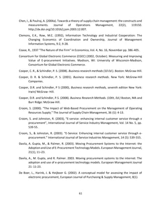 61
Chen, I., & Paulraj, A. (2004a). Towards a theory of supply chain management: the constructs and
measurements. Journal of Operations Management, 22(2), 119150.
http://dx.doi.org/10.1016/j.jom.2003.12.007.
Clemons, E.K., Row, M.C. (1992), Information Technology and Industrial Cooperation: The
Changing Economics of Coordination and Ownership, Journal of Management
Information Systems, 9:2, 9-28.
Coase, R., 1937 "The Nature of the Firm" in Economica, Vol. 4, No. 16, November pp. 386-405.
Consortium for Global Electronic Commerce (CGEC) (2002, October). Measuring and Improving
Value of E-procurement Initiatives. Madison, WI: University of Wisconsin-Madison,
Consortium for Global Electronic Commerce.
Cooper, C. R., & Schindler, P. S. (2008). Business research methods (10 Ed.). Boston: McGraw-Hill.
Cooper, D. R. & Schindler, P. S. (2001). Business research methods. New York: McGrew-Hill
Companies.
Cooper, D.R. and Schindler, P S (2000), Business research methods, seventh edition New York:
Irwin/ McGraw- Hill.
Cooper, D.R. and Schindler, P.S. (2008). Business Research Methods. (10th, Ed.) Boston, MA and
Burr Ridge: McGraw-Hill.
Croom, S. (2000). “The Impact of Web-Based Procurement on the Management of Operating
Resources Supply.” The Journal of Supply Chain Management, 36 (1): 4-13.
Croom, S. and Johnston, R. (2003), “E-service: enhancing internal customer service through e
procurement”, International Journal of Service Industry Management, Vol. 14 No. 5, pp.
539-55.
Croom, S., & Johnston, R. (2003). “E-Service: Enhancing internal customer service through e-
procurement.” International Journal of Service Industries Management, 14 (5): 539-555.
Davila, A. Gupta, M., & Palmer, R. (2003). Moving Procurement Systems to the Internet: the
Adoption and Use of E-Procurement Technology Models. European Management Journal,
21(1), 11–23.
Davila, A., M. Gupta, and R. Palmer. 2003. Moving procurement systems to the internet: The
adoption and use of e-procurement technology models. European Management Journal
21: 11-23.
De Boer, L., Harink, J. & Heijboer G. (2002). A conceptual model for assessing the impact of
electronic procurement, European Journal of Purchasing & Supply Management, 8(1).
kipkulei
 