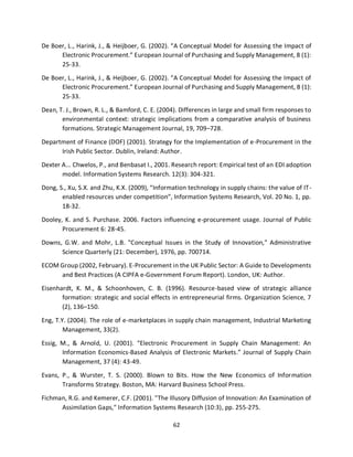 62
De Boer, L., Harink, J., & Heijboer, G. (2002). “A Conceptual Model for Assessing the Impact of
Electronic Procurement.” European Journal of Purchasing and Supply Management, 8 (1):
25-33.
De Boer, L., Harink, J., & Heijboer, G. (2002). “A Conceptual Model for Assessing the Impact of
Electronic Procurement.” European Journal of Purchasing and Supply Management, 8 (1):
25-33.
Dean, T. J., Brown, R. L., & Bamford, C. E. (2004). Differences in large and small firm responses to
environmental context: strategic implications from a comparative analysis of business
formations. Strategic Management Journal, 19, 709–728.
Department of Finance (DOF) (2001). Strategy for the Implementation of e-Procurement in the
Irish Public Sector. Dublin, Ireland: Author.
Dexter A... Chwelos, P., and Benbasat I., 2001. Research report: Empirical test of an EDI adoption
model. Information Systems Research. 12(3): 304-321.
Dong, S., Xu, S.X. and Zhu, K.X. (2009), “Information technology in supply chains: the value of IT-
enabled resources under competition”, Information Systems Research, Vol. 20 No. 1, pp.
18-32.
Dooley, K. and S. Purchase. 2006. Factors influencing e-procurement usage. Journal of Public
Procurement 6: 28-45.
Downs, G.W. and Mohr, L.B. "Conceptual Issues in the Study of Innovation," Administrative
Science Quarterly (21: December), 1976, pp. 700714.
ECOM Group (2002, February). E-Procurement in the UK Public Sector: A Guide to Developments
and Best Practices (A CIPFA e-Government Forum Report). London, UK: Author.
Eisenhardt, K. M., & Schoonhoven, C. B. (1996). Resource-based view of strategic alliance
formation: strategic and social effects in entrepreneurial firms. Organization Science, 7
(2), 136–150.
Eng, T.Y. (2004). The role of e-marketplaces in supply chain management, Industrial Marketing
Management, 33(2).
Essig, M., & Arnold, U. (2001). “Electronic Procurement in Supply Chain Management: An
Information Economics-Based Analysis of Electronic Markets.” Journal of Supply Chain
Management, 37 (4): 43-49.
Evans, P., & Wurster, T. S. (2000). Blown to Bits. How the New Economics of Information
Transforms Strategy. Boston, MA: Harvard Business School Press.
Fichman, R.G. and Kemerer, C.F. (2001). "The Illusory Diffusion of Innovation: An Examination of
Assimilation Gaps," Information Systems Research (10:3), pp. 255-275.
kipkulei
 