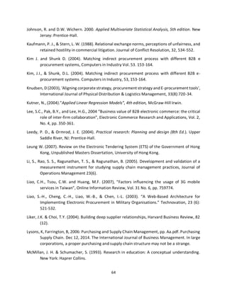 64
Johnson, R. and D.W. Wichern. 2000. Applied Multivariate Statistical Analysis, 5th edition. New
Jersey: Prentice-Hall.
Kaufmann, P. J., & Stern, L. W. (1988). Relational exchange norms, perceptions of unfairness, and
retained hostility in commercial litigation. Journal of Conflict Resolution, 32, 534-552.
Kim J. and Shunk D. (2004). Matching indirect procurement process with different B2B e
procurement systems, Computers in Industry Vol. 53. 153-164.
Kim, J.I., & Shunk, D.L. (2004). Matching indirect procurement process with different B2B e-
procurement systems. Computers in Industry, 53, 153-164.
Knudsen, D (2003), 'Aligning corporate strategy, procurement strategy and E-procurement tools',
International Journal of Physical Distribution & Logistics Management, 33(8):720-34.
Kutner, N., (2004).”Applied Linear Regression Models”, 4th edition, McGraw-Hill Irwin.
Lee, S.C., Pak, B.Y., and Lee, H.G., 2004 “Business value of B2B electronic commerce: the critical
role of inter-firm collaboration”, Electronic Commerce Research and Applications, Vol. 2,
No. 4, pp. 350-361.
Leedy, P. D., & Ormrod, J. E. (2004). Practical research: Planning and design (8th Ed.). Upper
Saddle River, NJ: Prentice-Hall.
Leung W. (2007). Review on the Electronic Tendering System (ETS) of the Government of Hong
Kong, Unpublished Masters Dissertation, University of Hong Kong.
Li, S., Rao, S. S., Ragunathan, T. S., & Ragunathan, B. (2005). Development and validation of a
measurement instrument for studying supply chain management practices, Journal of
Operations Management 23(6).
Liao, C.H., Tsou, C.W. and Huang, M.F. (2007), “Factors influencing the usage of 3G mobile
services in Taiwan”, Online Information Review, Vol. 31 No. 6, pp. 759774.
Liao, S.-H., Cheng, C.-H., Liao, W.-B., & Chen, I.-L. (2003). “A Web-Based Architecture for
Implementing Electronic Procurement in Military Organisations.” Technovation, 23 (6):
521-532.
Liker, J.K. & Choi, T.Y. (2004). Building deep supplier relationships, Harvard Business Review, 82
(12).
Lysons, K, Farrington, B, 2006: Purchasing and Supply Chain Management, pp. Aa.pdf. Purchasing
Supply Chain. Dec 12, 2014. The International Journal of Business Management. In large
corporations, a proper purchasing and supply chain structure may not be a strange.
McMillan, J. H. & Schumacher, S. (1993). Research in education: A conceptual understanding.
New York: Haprer Collins.
kipkulei
 
