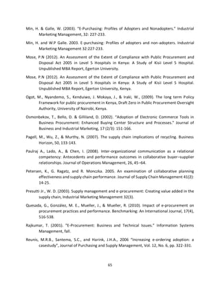 65
Min, H. & Galle, W. (2003). “E-Purchasing: Profiles of Adopters and Nonadopters.” Industrial
Marketing Management, 32: 227-233.
Min, H. and W.P Galle. 2003. E-purchasing: Profiles of adopters and non-adopters. Industrial
Marketing Management 32:227-233.
Mose, P.N (2012). An Assessment of the Extent of Compliance with Public Procurement and
Disposal Act 2005 in Level 5 Hospitals in Kenya: A Study of Kisii Level 5 Hospital.
Unpublished MBA Report, Egerton University.
Mose, P.N (2012). An Assessment of the Extent of Compliance with Public Procurement and
Disposal Act 2005 in Level 5 Hospitals in Kenya: A Study of Kisii Level 5 Hospital.
Unpublished MBA Report, Egerton University, Kenya.
Ogot, M., Nyandemo, S., Kenduiwo, J. Mokaya, J., & Iraki, W., (2009). The long term Policy
Framework for public procurement in Kenya, Draft Zero in Public Procurement Oversight
Authority, University of Nairobi, Kenya.
Osmonbekov, T., Bello, D. & Gilliland, D. (2002). “Adoption of Electronic Commerce Tools in
Business Procurement: Enhanced Buying Center Structure and Processes.” Journal of
Business and Industrial Marketing, 17 (2/3): 151-166.
Pagell, M., Wu, Z., & Murthy, N. (2007). The supply chain implications of recycling. Business
Horizon, 50, 133-143.
Paulraj A., Lado, A., & Chen, I. (2008). Inter-organizational communication as a relational
competency: Antecedents and performance outcomes in collaborative buyer–supplier
relationships. Journal of Operations Management, 26, 45–64.
Petersen, K., G. Ragatz, and R. Monczka. 2005. An examination of collaborative planning
effectiveness and supply chain performance. Journal of Supply Chain Management 41(2):
14-25.
Presutti Jr., W. D. (2003). Supply management and e-procurement: Creating value added in the
supply chain, Industrial Marketing Management 32(3).
Quesada, G., González, M. E., Mueller, J., & Mueller, R. (2010). Impact of e-procurement on
procurement practices and performance. Benchmarking: An International Journal, 17(4),
516-538.
Rajkumar, T. (2001). “E-Procurement: Business and Technical Issues.” Information Systems
Management, fall.
Reunis, M.R.B., Santema, S.C., and Harink, J.H.A., 2006 “Increasing e-ordering adoption: a
casestudy”, Journal of Purchasing and Supply Management, Vol. 12, No. 6, pp. 322-331.
kipkulei
 