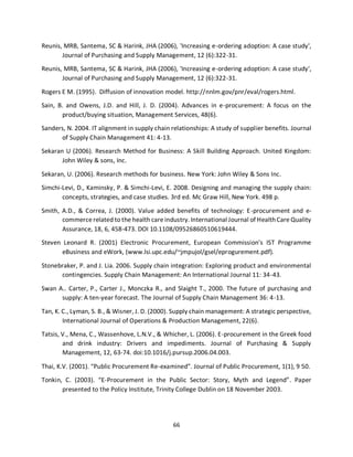 66
Reunis, MRB, Santema, SC & Harink, JHA (2006), 'Increasing e-ordering adoption: A case study',
Journal of Purchasing and Supply Management, 12 (6):322-31.
Reunis, MRB, Santema, SC & Harink, JHA (2006), 'Increasing e-ordering adoption: A case study',
Journal of Purchasing and Supply Management, 12 (6):322-31.
Rogers E M. (1995). Diffusion of innovation model. http://nnlm.gov/pnr/eval/rogers.html.
Sain, B. and Owens, J.D. and Hill, J. D. (2004). Advances in e-procurement: A focus on the
product/buying situation, Management Services, 48(6).
Sanders, N. 2004. IT alignment in supply chain relationships: A study of supplier benefits. Journal
of Supply Chain Management 41: 4-13.
Sekaran U (2006). Research Method for Business: A Skill Building Approach. United Kingdom:
John Wiley & sons, Inc.
Sekaran, U. (2006). Research methods for business. New York: John Wiley & Sons Inc.
Simchi-Levi, D., Kaminsky, P. & Simchi-Levi, E. 2008. Designing and managing the supply chain:
concepts, strategies, and case studies. 3rd ed. Mc Graw Hill, New York. 498 p.
Smith, A.D., & Correa, J. (2000). Value added benefits of technology: E-procurement and e-
commerce related to the health care industry. International Journal of HealthCare Quality
Assurance, 18, 6, 458-473. DOI 10.1108/09526860510619444.
Steven Leonard R. (2001) Electronic Procurement, European Commission’s IST Programme
eBusiness and eWork, (www.lsi.upc.edu/~jmpujol/gsel/eprogurement.pdf).
Stonebraker, P. and J. Lia. 2006. Supply chain integration: Exploring product and environmental
contingencies. Supply Chain Management: An International Journal 11: 34-43.
Swan A.. Carter, P., Carter J., Monczka R., and Slaight T., 2000. The future of purchasing and
supply: A ten-year forecast. The Journal of Supply Chain Management 36: 4-13.
Tan, K. C., Lyman, S. B., & Wisner, J. D. (2000). Supply chain management: A strategic perspective,
International Journal of Operations & Production Management, 22(6).
Tatsis, V., Mena, C., Wassenhove, L.N.V., & Whicher, L. (2006). E-procurement in the Greek food
and drink industry: Drivers and impediments. Journal of Purchasing & Supply
Management, 12, 63-74. doi:10.1016/j.pursup.2006.04.003.
Thai, K.V. (2001). “Public Procurement Re-examined”. Journal of Public Procurement, 1(1), 9 50.
Tonkin, C. (2003). “E-Procurement in the Public Sector: Story, Myth and Legend”. Paper
presented to the Policy Institute, Trinity College Dublin on 18 November 2003.
kipkulei
 