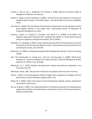 67
Turban, E., King, D., Lee, J., Warkentin, M. & Chung, H. (2002). Electronic Commerce 2002: A
Managerial Perspective. NY: Pearson.
Vaidya, K., Sajeev, A.S.M. & Callender, G. (2006). “Critical Factors that Influence e Procurement
Implementation Success in the Public Sector”. Journal of Public Procurement, 6(1&SS3),
70-99.
Van Hoek, R.I. (2001). The contribution of performance measurement to the expansion of third
party logistics alliances in the supply chain. International Journal of Operations &
Production Management 21 (1/2).
Ventura, J., Reise, S. P., Keefe, R. S., Hurford, I. M., Wood, R. C., & Bilder, R. M. (2013). The
Cognitive Assessment Interview (CAI): reliability and validity of a brief interview-based
measure of cognition. Schizophrenia bulletin, 39 (3), 583591.
Waithaka, H. K., & Ngugi, K. (2014). Factors influencing Acquisition of Stressed Assets and Asset
Securitization into the Financial Market in Kenya. International Journal of Social Sciences
and Entrepreneurship, 1(2), 529-539.
Weele Van, A.J. (2005). Purchasing and Supply Chain Management, (4th Ed). Thomson Learning,
London.
Wei, T.W., Marthandan, G., Chong, A.Y.L., Ooi, K.B. and Arumugam, S. (2008), “What drives
Malaysian m- commerce adoption? An empirical analysis. Industrial Management & Data
Systems, Vol. 109 No. 3, pp. 370-388.
Williamson, O., E., (1975), Markets and Hierarchies: Analysis and Antitrust Implications. Free
Press New York, NY.
Williamson, Oliver. 1985. The economic institutions of capitalism. New York, NY: Free Press.
Wisner, J. 2003. A structural equation model of supply chain management strategies and firm
performance. Journal of Business Logistics 24(1): 1-26.
Wittig, W. A. (2003). Public Procurement and the Development Agenda. Geneva, Switzerland:
International Trade Centre.
Zhu, Q., & Sarkis, J. (2007). The moderating effects of institutional pressures on emergent green
supply chain practices and performance. International Journal of Production Research,
45(18-19), 4333–4355.
kipkulei
 