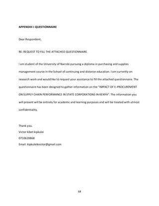 68
APPENDIX I: QUESTIONNAIRE
Dear Respondent,
RE: REQUEST TO FILL THE ATTACHED QUESTIONNAIRE.
I am student of the University of Nairobi pursuing a diploma in purchasing and supplies
management course in the School of continuing and distance education. I am currently on
research work and would like to request your assistance to fill the attached questionnaire. The
questionnaire has been designed to gather information on the “IMPACT OF E-PROCUREMENT
ON SUPPLY CHAIN PERFORMANCE IN STATE CORPORATIONS IN KENYA“. The information you
will present will be entirely for academic and learning purposes and will be treated with utmost
confidentiality.
Thank you.
Victor kibet kipkulei
0710620868
Email: kipkuleikvictor@gmail.com
kipkulei
 