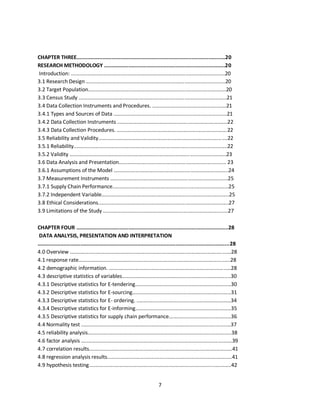7
CHAPTER THREE.................................................................................................20
RESEARCH METHODOLOGY ...............................................................................20
Introduction: ..........................................................................................................20
3.1 Research Design ................................................................................................20
3.2 Target Population...............................................................................................20
3.3 Census Study ......................................................................................................21
3.4 Data Collection Instruments and Procedures. ...................................................21
3.4.1 Types and Sources of Data ..............................................................................21
3.4.2 Data Collection Instruments ............................................................................22
3.4.3 Data Collection Procedures. ............................................................................22
3.5 Reliability and Validity.........................................................................................22
3.5.1 Reliability..........................................................................................................22
3.5.2 Validity ............................................................................................................23
3.6 Data Analysis and Presentation.......................................................................... 23
3.6.1 Assumptions of the Model ...............................................................................24
3.7 Measurement Instruments .................................................................................25
3.7.1 Supply Chain Performance................................................................................25
3.7.2 Independent Variable........................................................................................25
3.8 Ethical Considerations..........................................................................................27
3.9 Limitations of the Study ......................................................................................27
CHAPTER FOUR ...................................................................................................28
DATA ANALYSIS, PRESENTATION AND INTERPRETATION
.............................................................................................................................28
4.0 Overview ...............................................................................................................28
4.1 response rate………………………………….....................................................................28
4.2 demographic information. ....................................................................................28
4.3 descriptive statistics of variables...........................................................................30
4.3.1 Descriptive statistics for E-tendering..................................................................30
4.3.2 Descriptive statistics for E-sourcing....................................................................31
4.3.3 Descriptive statistics for E- ordering. .................................................................34
4.3.4 Descriptive statistics for E-informing..................................................................35
4.3.5 Descriptive statistics for supply chain performance...........................................36
4.4 Normality test .......................................................................................................37
4.5 reliability analysis...................................................................................................38
4.6 factor analysis ........................................................................................................39
4.7 correlation results...................................................................................................41
4.8 regression analysis results......................................................................................41
4.9 hypothesis testing..................................................................................................42
kipkulei
 