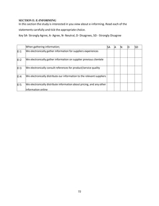 72
SECTION E: E-INFORMING
In this section the study is interested in you view about e-informing. Read each of the
statements carefully and tick the appropriate choice.
Key SA- Strongly Agree, A- Agree, N- Neutral, D- Disagrees, SD - Strongly Disagree
When gathering information; SA A N D SD
EI 1 We electronically gather information for suppliers experiences
EI 2 We electronically gather information on supplier previous clientele
EI 3 We electronically consult references for product/service quality
EI 4 We electronically distribute our information to the relevant suppliers
EI 5 We electronically distribute information about pricing, and any other
information online
kipkulei
 