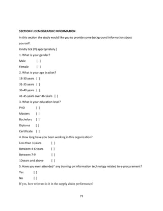73
SECTION F: DEMOGRAPHIC INFORMATION
In this section the study would like you to provide some background information about
yourself.
Kindly tick (V) appropriately.]
1. What is your gender?
Male [ ]
Female [ ]
2. What is your age bracket?
18-30 years [ ]
31-35 years [ ]
36-40 years [ ]
41-45 years over 46 years [ ]
3. What is your education level?
PHD [ ]
Masters [ ]
Bachelors [ ]
Diploma [ ]
Certificate [ ]
4. How long have you been working in this organization?
Less than 3 years [ ]
Between 4-6 years [ ]
Between 7-9 [ ]
10years and above [ ]
5. Have you ever attended ' any training on information technology related to e-procurement?
Yes [ ]
No [ ]
If yes, how relevant is it in the supply chain performance?
kipkulei
 