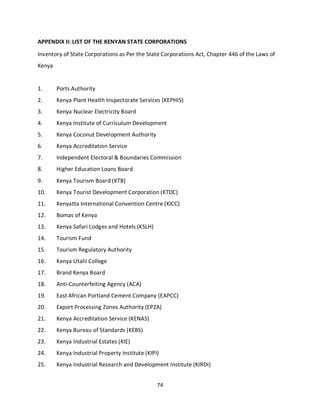 74
APPENDIX II: LIST OF THE KENYAN STATE CORPORATIONS
Inventory of State Corporations as Per the State Corporations Act, Chapter 446 of the Laws of
Kenya
1. Ports Authority
2. Kenya Plant Health Inspectorate Services (KEPHIS)
3. Kenya Nuclear Electricity Board
4. Kenya Institute of Curriculum Development
5. Kenya Coconut Development Authority
6. Kenya Accreditation Service
7. Independent Electoral & Boundaries Commission
8. Higher Education Loans Board
9. Kenya Tourism Board (KTB)
10. Kenya Tourist Development Corporation (KTDC)
11. Kenyatta International Convention Centre (KICC)
12. Bomas of Kenya
13. Kenya Safari Lodges and Hotels (KSLH)
14. Tourism Fund
15. Tourism Regulatory Authority
16. Kenya Utalii College
17. Brand Kenya Board
18. Anti-Counterfeiting Agency (ACA)
19. East African Portland Cement Company (EAPCC)
20. Export Processing Zones Authority (EPZA)
21. Kenya Accreditation Service (KENAS)
22. Kenya Bureau of Standards (KEBS)
23. Kenya Industrial Estates (KIE)
24. Kenya Industrial Property Institute (KIPI)
25. Kenya Industrial Research and Development Institute (KIRDI)
kipkulei
 
