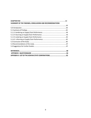 8
CHAPTER FIVE ............................................................................................................44
SUMMARY OF THE FINDINGS, CONCLUSIONS AND RECOMMENDATIONS
......................................................................................................................................44
5.0 Introduction............................................................................................................44
5.1 Summary of Findings..............................................................................................44
5.1.1 E-tendering on Supply Chain Performance..........................................................44
5.1.2 E-Sourcing on Supply Chain Performance............................................................45
5.1.3 E-ordering on Supply Chain Performance ...........................................................45
5.1.4 E- informing on Supply Chain Performance ........................................................45
5.2 Conclusion of the Study .........................................................................................46
5.3 Recommendations of the study..............................................................................47
5.4 Suggestions for Further Studies..............................................................................47
REFERENCES............................................................................................................48
APPENDIX I: QUESTIONNAIRE ................................................................................56
APPENDIX II: LIST OF THE KENYAN STATE CORPORATIONS......................................62
kipkulei
 