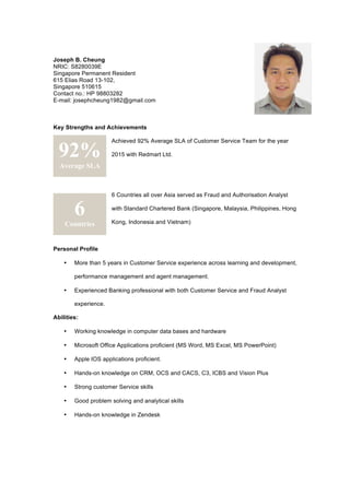 Joseph B. Cheung
NRIC: S8280039E
Singapore Permanent Resident
615 Elias Road 13-102,
Singapore 510615
Contact no.: HP 98803282
E-mail: josephcheung1982@gmail.com
Key Strengths and Achievements
Achieved 92% Average SLA of Customer Service Team for the year
2015 with Redmart Ltd.
6 Countries all over Asia served as Fraud and Authorisation Analyst
with Standard Chartered Bank (Singapore, Malaysia, Philippines, Hong
Kong, Indonesia and Vietnam)
Personal Profile
• More than 5 years in Customer Service experience across learning and development,
performance management and agent management.
• Experienced Banking professional with both Customer Service and Fraud Analyst
experience.
Abilities:
• Working knowledge in computer data bases and hardware
• Microsoft Office Applications proficient (MS Word, MS Excel, MS PowerPoint)
• Apple IOS applications proficient.
• Hands-on knowledge on CRM, OCS and CACS, C3, ICBS and Vision Plus
• Strong customer Service skills
• Good problem solving and analytical skills
• Hands-on knowledge in Zendesk
92%
Average SLA
6
Countries
 