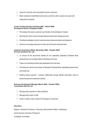 • Assist for call back when requested by bank customers
• Block lost/stolen Credit/Debit cards when customer calls to report and assist with
replacement requests
Funds Transfer Executive (October 2007 – March 2008)
Development Bank of Singapore (DBS)
• Promoting to the bank’s customer Loan Facility, Funds & Balance Transfer.
• Servicing the client’s inquiry through telephone about their existing accounts.
• Providing knowledge to bank’s customers about latest promotions and programs.
• Goal is to encourage customers to make use of the bank’s financial tools.
Customer Acquisition Officer (November 2006 – October 2007)
E-Fusion Solutions Pte. Ltd.
• To ensure all the documents needed for the application (Standard Chartered Bank
personal loan) are complete before submitting to the bank.
• Follow up of pending and flow back applications from the bank.
• Promoting the service and product of Standard Chartered Bank specifically personal loan
and credit card.
• Building strong customer - company relationship through efficient information relay on
product queries and customer's interest.
Business Development Manager (March 2006 – October 2006)
Living Space Spa Pte Ltd.
• Manage daily operation of Spa and Bistro
• Manage daily roster of staff
• Assist in sales of Spa Treatment Packages to customers
Education:
Degree in Bachelor of Science in Business Administration Major in Marketing
Centro Escolar University, Philippines
Availability: Immediate
 