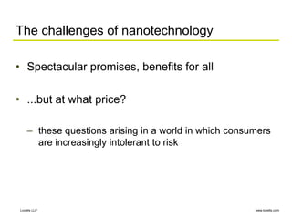 www.lovells.com
Lovells LLP
The challenges of nanotechnology
• Spectacular promises, benefits for all
• ...but at what price?
– these questions arising in a world in which consumers
are increasingly intolerant to risk
 