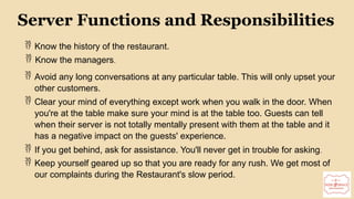10
Server Functions and Responsibilities
 Know the history of the restaurant.
 Know the managers.
 Avoid any long conversations at any particular table. This will only upset your
other customers.
 Clear your mind of everything except work when you walk in the door. When
you're at the table make sure your mind is at the table too. Guests can tell
when their server is not totally mentally present with them at the table and it
has a negative impact on the guests' experience.
 If you get behind, ask for assistance. You'll never get in trouble for asking.
 Keep yourself geared up so that you are ready for any rush. We get most of
our complaints during the Restaurant's slow period.
 