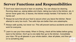 11
Server Functions and Responsibilities
 Don't ever stand around or lean on anything. You can always be cleaning.
Running clean-up, wiping tables and chairs, taking bus tubs to the kitchen, etc. A
server never goes into, or leaves, the kitchen empty handed. Full hands in, full
hands out!
 Always be sure that all your food is secure when you leave the kitchen. Never
attempt to carry too much. Two safe trips are better than one catastrophe.
 Always walk quickly, but never run. This will prevent serious accidents and extra
work for everyone.
 Learn to use your time wisely. When in Dining, check all the tables before going
back to the kitchen. Don't go to one table then go to the kitchen. Consolidate
your trips. Fill up all glasses in your whole station, clear all plates, and then go
on to something else.
 