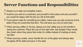 Server Functions and Responsibilities
 Always try to take out complete orders.
 Anytime you wait on a customer, put yourself in their place and ask yourself if
you would be happy with the job you did at that table
 If one person asks for something at a table, make sure you ask everyone at the
table if they too would like that item. This will save you a lot of extra trips
 When serving coffee or hot tea, always turn the coffee cup so the handle is
facing the customer. Place the cup on the right side. Ask people if they would
like cream when they place their order for coffee instead of making an extra
trip later.
 When pouring a water, never handle the rim of the glass and always take
the glass off the table and pour in the aisle.
 