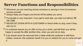 13
Server Functions and Responsibilities
 Whenever you are reaching across someone or serving in front of someone,
excuse yourself.
 Always keep your fingers and thumb off the plates you serve.
 Punctuality is very important. If you get to work late, you start out behind. BE
ON TIME.
 NEVER SIT DOWN WITH A CUSTOMER or friend while on duty, even if they
ask you to.
 If a customer leaves you an offer to buy you a drink, just tell them you will be
happy to accept the offer another time, when you are not on duty.
 A tip should never be removed from a table while the customer is still there.
Unless, however, the customer hands it to you or motions for you to come and get
it.
 