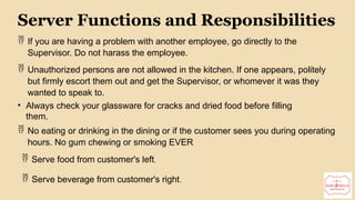 14
Server Functions and Responsibilities
 If you are having a problem with another employee, go directly to the
Supervisor. Do not harass the employee.
 Unauthorized persons are not allowed in the kitchen. If one appears, politely
but firmly escort them out and get the Supervisor, or whomever it was they
wanted to speak to.
• Always check your glassware for cracks and dried food before filling
them.
 No eating or drinking in the dining or if the customer sees you during operating
hours. No gum chewing or smoking EVER
 Serve food from customer's left.
 Serve beverage from customer's right.
 