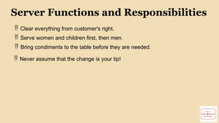 15
Server Functions and Responsibilities
 Clear everything from customer's right.
 Serve women and children first, then men.
 Bring condiments to the table before they are needed.
 Never assume that the change is your tip!
 