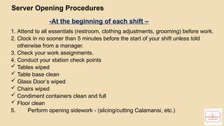 16
Server Opening Procedures
-At the beginning of each shift –
1. Attend to all essentials (restroom, clothing adjustments, grooming) before work.
2. Clock in no sooner than 5 minutes before the start of your shift unless told
otherwise from a manager.
3. Check your work assignments.
4. Conduct your station check points
 Tables wiped
 Table base clean
 Glass Door’s wiped
 Chairs wiped
 Condiment containers clean and full
 Floor clean
5. Perform opening sidework - (slicing/cutting Calamansi, etc.)
 