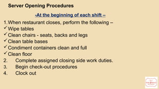 17
Server Opening Procedures
-At the beginning of each shift –
1.When restaurant closes, perform the following –
Wipe tables
Clean chairs - seats, backs and legs
Clean table bases
Condiment containers clean and full
Clean floor
2. Complete assigned closing side work duties.
3. Begin check-out procedures
4. Clock out
 
