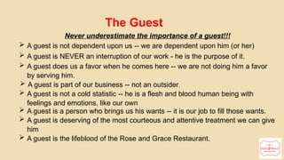 The Guest
Never underestimate the importance of a guest!!!
 A guest is not dependent upon us -- we are dependent upon him (or her)
 A guest is NEVER an interruption of our work - he is the purpose of it.
 A guest does us a favor when he comes here -- we are not doing him a favor
by serving him.
 A guest is part of our business -- not an outsider.
 A guest is not a cold statistic -- he is a flesh and blood human being with
feelings and emotions, like our own
 A guest is a person who brings us his wants -- it is our job to fill those wants.
 A guest is deserving of the most courteous and attentive treatment we can give
him
 A guest is the lifeblood of the Rose and Grace Restaurant.
 