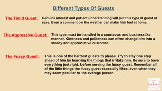 19
Different Types Of Guests
The Timid Guest: Genuine interest and patient understanding will put this type of guest at
ease. Even a comment on the weather can make him feel at home.
The Aggressive Guest: This type must be handled in a courteous and businesslike
manner. Kindness and politeness can often change him into a
steady and appreciative customer.
The Fussy Guest: This is one of the hardest guests to please. Try to stay one step
ahead of him by learning the things that irritate him. Be sure to have
everything just right, before serving the fussy guest. Remember all
of the little things the fussy guest especially likes, even when they
may seem peculiar to the average person.
 