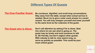 20
The Over-Familiar Guest: Be courteous, dignified, and avoid long conversations.
Stay away from the table, except when actual service is
needed. Never try to give a wise crack answer to a smart
remark. You will only cheapen yourself and lower yourself
to the same level as the rudeness of the guest.
The Guest who is Alone: Don't call attention by asking if he is alone. Seat
him where he can see what is going on. The
guest may be lonely and want someone to talk
to. Be friendly, but don't neglect other guests.
With nobody to talk to, time seems long, so
serve as quickly as possible. This could be your
most critical guest.
Different Types Of Guests
 