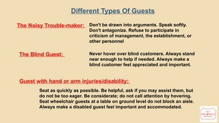 Different Types Of Guests
The Noisy Trouble-maker: Don't be drawn into arguments. Speak softly.
Don't antagonize. Refuse to participate in
criticism of management, the establishment, or
other personnel
The Blind Guest: Never hover over blind customers. Always stand
near enough to help if needed. Always make a
blind customer feel appreciated and important.
Guest with hand or arm injuries/disability:
Seat as quickly as possible. Be helpful, ask if you may assist them, but
do not be too eager. Be considerate; do not call attention by hovering.
Seat wheelchair guests at a table on ground level do not block an aisle.
Always make a disabled guest feel important and accommodated.
 
