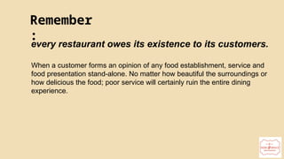 22
Remember
:
every restaurant owes its existence to its customers.
When a customer forms an opinion of any food establishment, service and
food presentation stand-alone. No matter how beautiful the surroundings or
how delicious the food; poor service will certainly ruin the entire dining
experience.
 