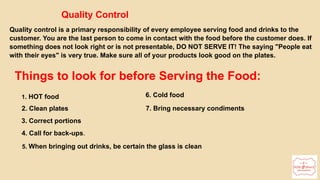 Quality Control
Quality control is a primary responsibility of every employee serving food and drinks to the
customer. You are the last person to come in contact with the food before the customer does. If
something does not look right or is not presentable, DO NOT SERVE IT! The saying "People eat
with their eyes" is very true. Make sure all of your products look good on the plates.
Things to look for before Serving the Food:
1. HOT food
2. Clean plates
3. Correct portions
4. Call for back-ups.
5. When bringing out drinks, be certain the glass is clean
6. Cold food
7. Bring necessary condiments
 