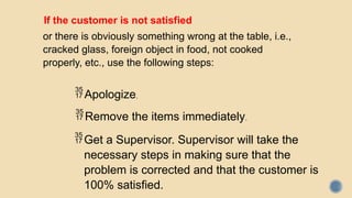 If the customer is not satisfied
or there is obviously something wrong at the table, i.e.,
cracked glass, foreign object in food, not cooked
properly, etc., use the following steps:
Apologize.
Remove the items immediately.
Get a Supervisor. Supervisor will take the
necessary steps in making sure that the
problem is corrected and that the customer is
100% satisfied.
 