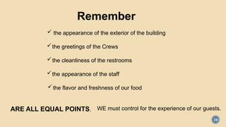 26
Remember
 the appearance of the exterior of the building
the greetings of the Crews
the cleanliness of the restrooms
the appearance of the staff
the flavor and freshness of our food
ARE ALL EQUAL POINTS. WE must control for the experience of our guests.
 