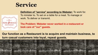Service
Definition of "service" according to Webster: To work for.
To minister to. To set on a table for a meal. To manage or
work. To deliver or transmit.
The Problem: Webster never worked in a restaurant or
took care of "our" guests.
Our function as a Restaurant is to acquire and maintain business, to
turn casual customers into loyal, repeat guests.
Five basics of service excellence:
1. Look at me. 2. Smile at me. 3. Talk to me. 4. Listen to me 5. Thank me.
 