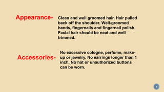 6
Clean and well groomed hair. Hair pulled
back off the shoulder. Well-groomed
hands, fingernails and fingernail polish.
Facial hair should be neat and well
trimmed.
Appearance-
Accessories-
No excessive cologne, perfume, make-
up or jewelry. No earrings longer than 1
inch. No hat or unauthorized buttons
can be worn.
 
