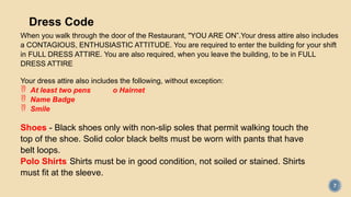 7
Dress Code
When you walk through the door of the Restaurant, "YOU ARE ON”.Your dress attire also includes
a CONTAGIOUS, ENTHUSIASTIC ATTITUDE. You are required to enter the building for your shift
in FULL DRESS ATTIRE. You are also required, when you leave the building, to be in FULL
DRESS ATTIRE
Your dress attire also includes the following, without exception:
 At least two pens o Hairnet
 Name Badge
 Smile
Shoes - Black shoes only with non-slip soles that permit walking touch the
top of the shoe. Solid color black belts must be worn with pants that have
belt loops.
Polo Shirts-Shirts must be in good condition, not soiled or stained. Shirts
must fit at the sleeve.
 