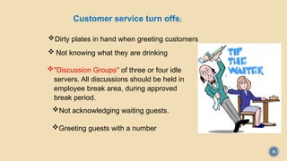 8
Customer service turn offs:
Dirty plates in hand when greeting customers
 Not knowing what they are drinking
"Discussion Groups" of three or four idle
servers. All discussions should be held in
employee break area, during approved
break period.
Not acknowledging waiting guests.
Greeting guests with a number
 